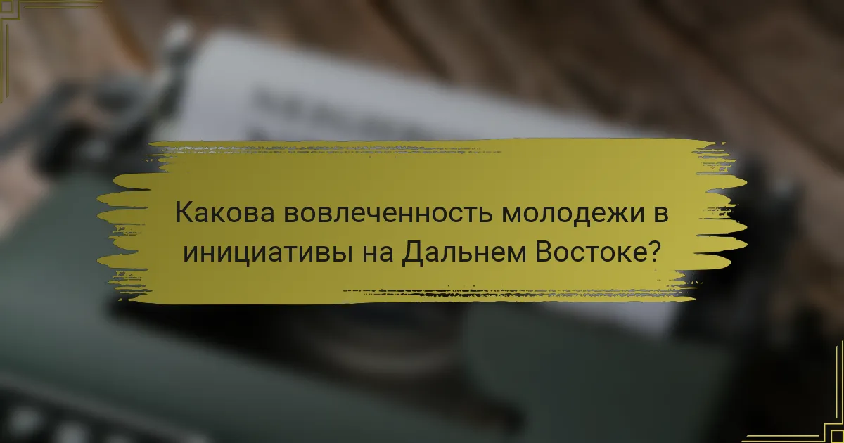 Какова вовлеченность молодежи в инициативы на Дальнем Востоке?